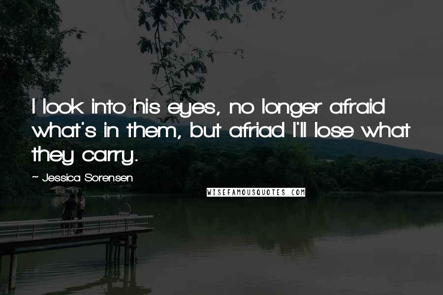 Jessica Sorensen Quotes: I look into his eyes, no longer afraid what's in them, but afriad I'll lose what they carry.