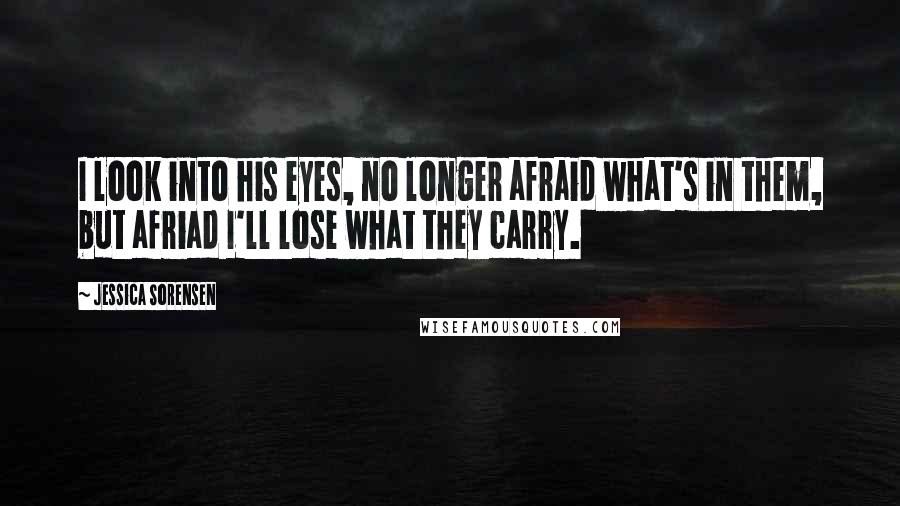 Jessica Sorensen Quotes: I look into his eyes, no longer afraid what's in them, but afriad I'll lose what they carry.