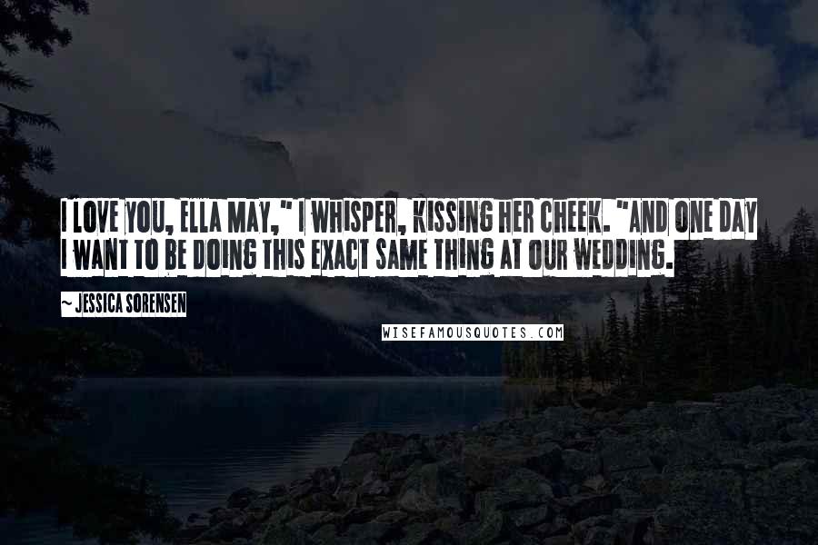 Jessica Sorensen Quotes: I love you, Ella May," I whisper, kissing her cheek. "And one day I want to be doing this exact same thing at our wedding.
