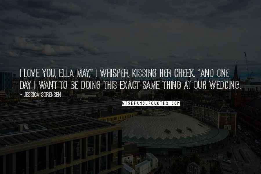 Jessica Sorensen Quotes: I love you, Ella May," I whisper, kissing her cheek. "And one day I want to be doing this exact same thing at our wedding.