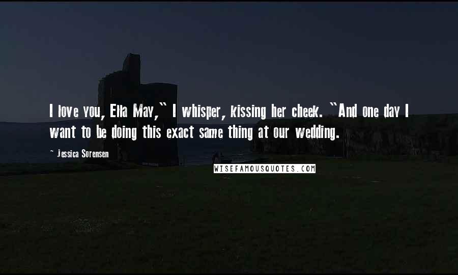 Jessica Sorensen Quotes: I love you, Ella May," I whisper, kissing her cheek. "And one day I want to be doing this exact same thing at our wedding.