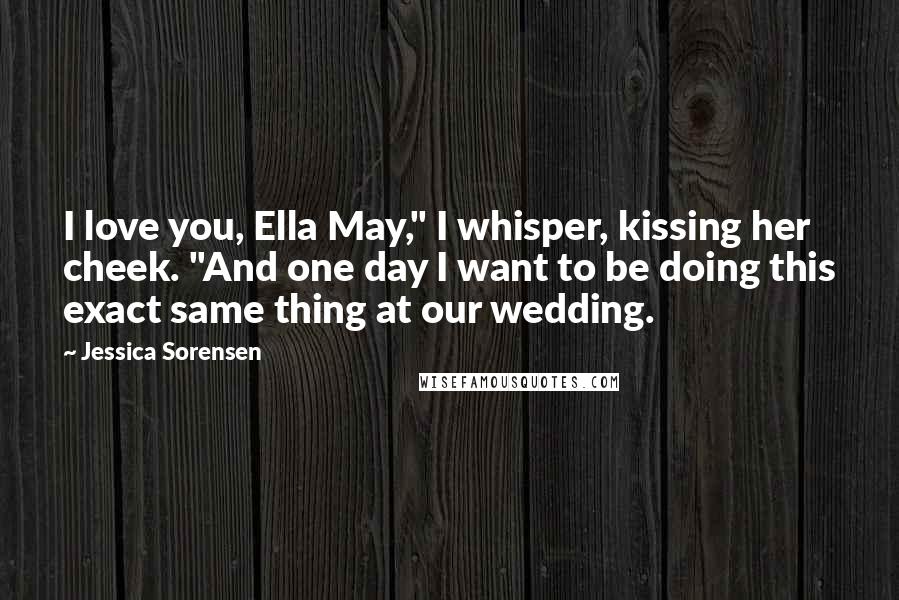 Jessica Sorensen Quotes: I love you, Ella May," I whisper, kissing her cheek. "And one day I want to be doing this exact same thing at our wedding.