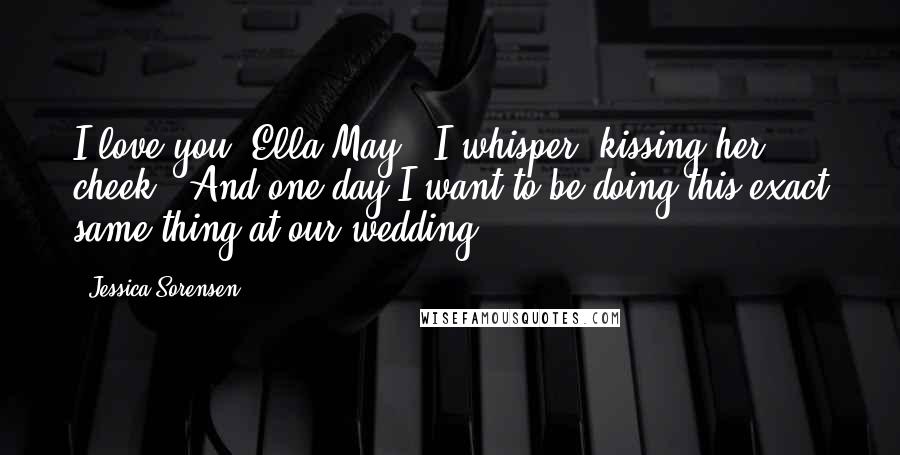 Jessica Sorensen Quotes: I love you, Ella May," I whisper, kissing her cheek. "And one day I want to be doing this exact same thing at our wedding.