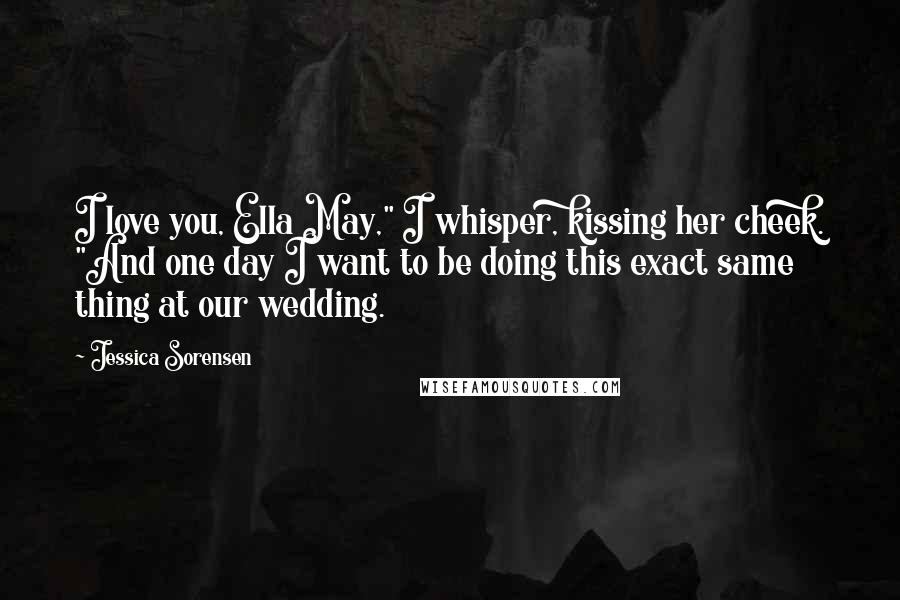 Jessica Sorensen Quotes: I love you, Ella May," I whisper, kissing her cheek. "And one day I want to be doing this exact same thing at our wedding.