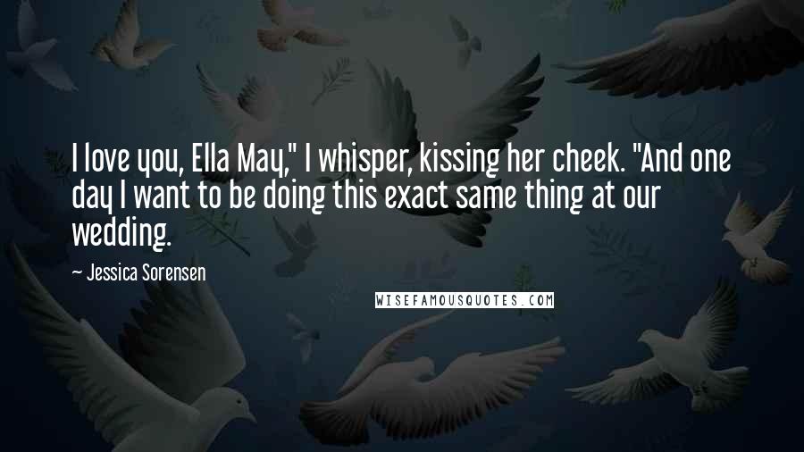 Jessica Sorensen Quotes: I love you, Ella May," I whisper, kissing her cheek. "And one day I want to be doing this exact same thing at our wedding.