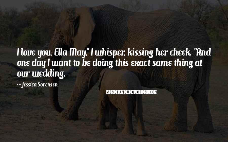 Jessica Sorensen Quotes: I love you, Ella May," I whisper, kissing her cheek. "And one day I want to be doing this exact same thing at our wedding.