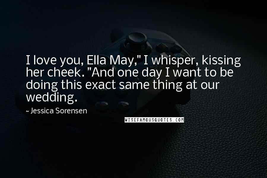 Jessica Sorensen Quotes: I love you, Ella May," I whisper, kissing her cheek. "And one day I want to be doing this exact same thing at our wedding.