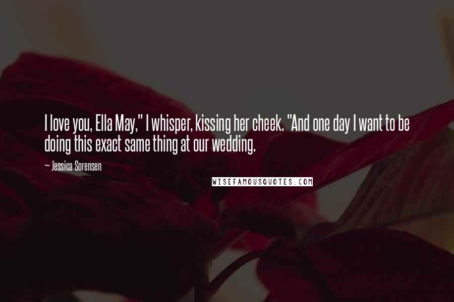 Jessica Sorensen Quotes: I love you, Ella May," I whisper, kissing her cheek. "And one day I want to be doing this exact same thing at our wedding.