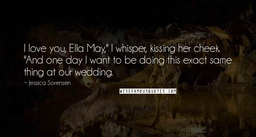Jessica Sorensen Quotes: I love you, Ella May," I whisper, kissing her cheek. "And one day I want to be doing this exact same thing at our wedding.