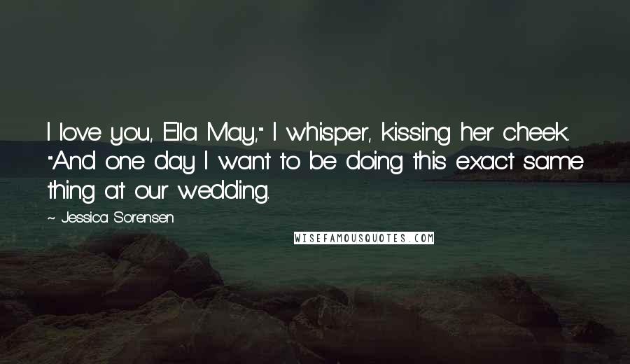 Jessica Sorensen Quotes: I love you, Ella May," I whisper, kissing her cheek. "And one day I want to be doing this exact same thing at our wedding.