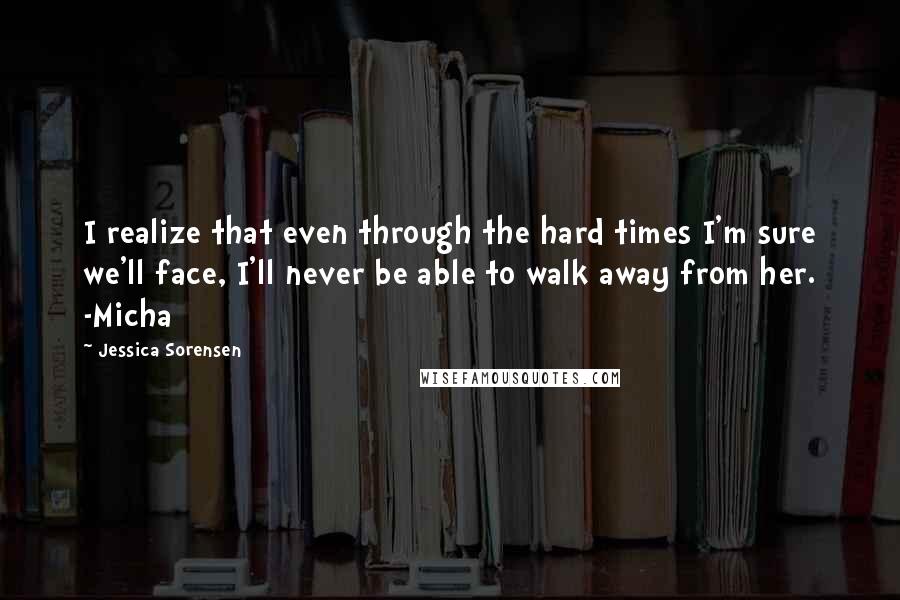 Jessica Sorensen Quotes: I realize that even through the hard times I'm sure we'll face, I'll never be able to walk away from her. -Micha