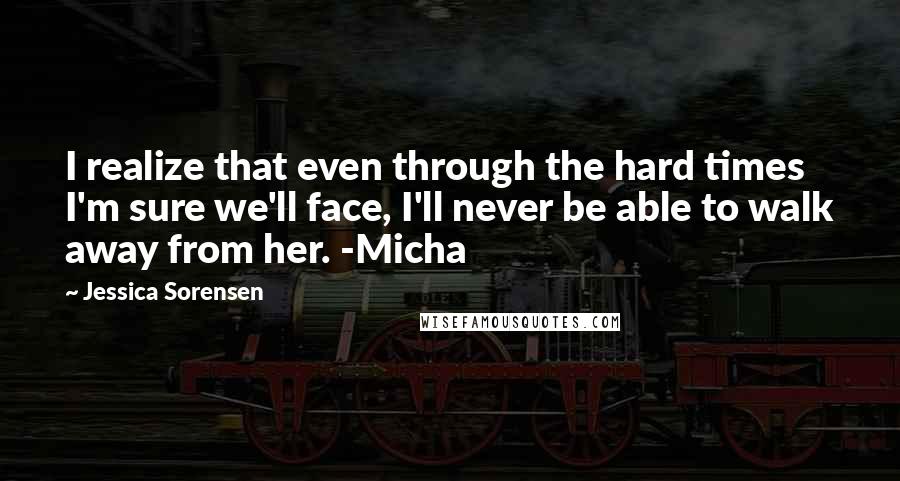 Jessica Sorensen Quotes: I realize that even through the hard times I'm sure we'll face, I'll never be able to walk away from her. -Micha