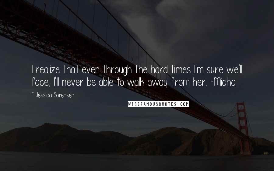 Jessica Sorensen Quotes: I realize that even through the hard times I'm sure we'll face, I'll never be able to walk away from her. -Micha