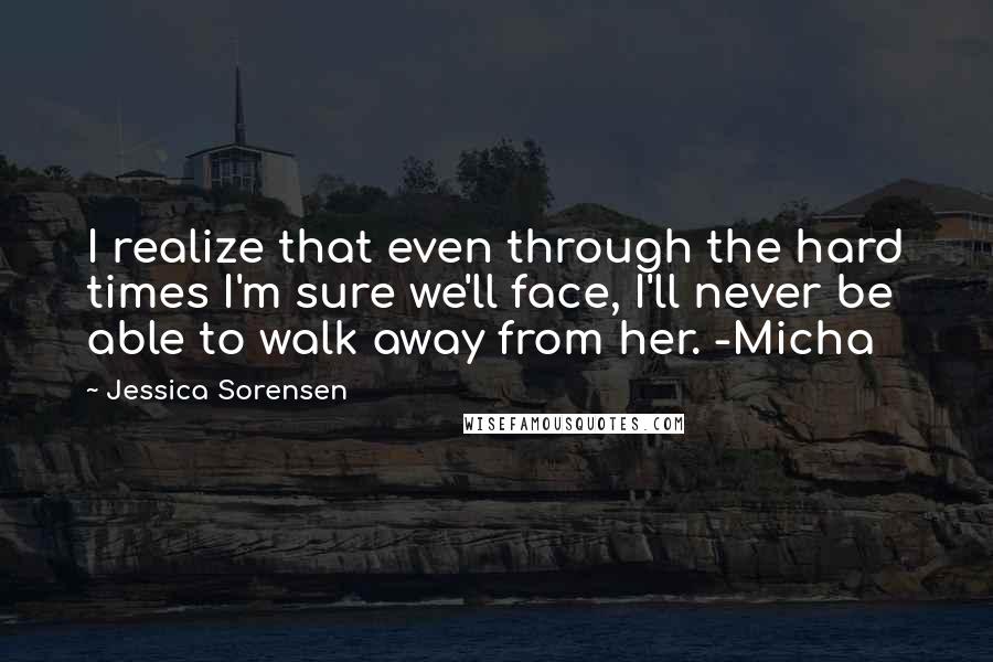 Jessica Sorensen Quotes: I realize that even through the hard times I'm sure we'll face, I'll never be able to walk away from her. -Micha