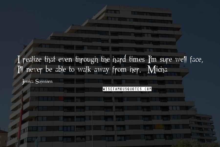 Jessica Sorensen Quotes: I realize that even through the hard times I'm sure we'll face, I'll never be able to walk away from her. -Micha