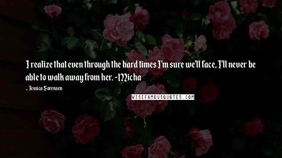 Jessica Sorensen Quotes: I realize that even through the hard times I'm sure we'll face, I'll never be able to walk away from her. -Micha