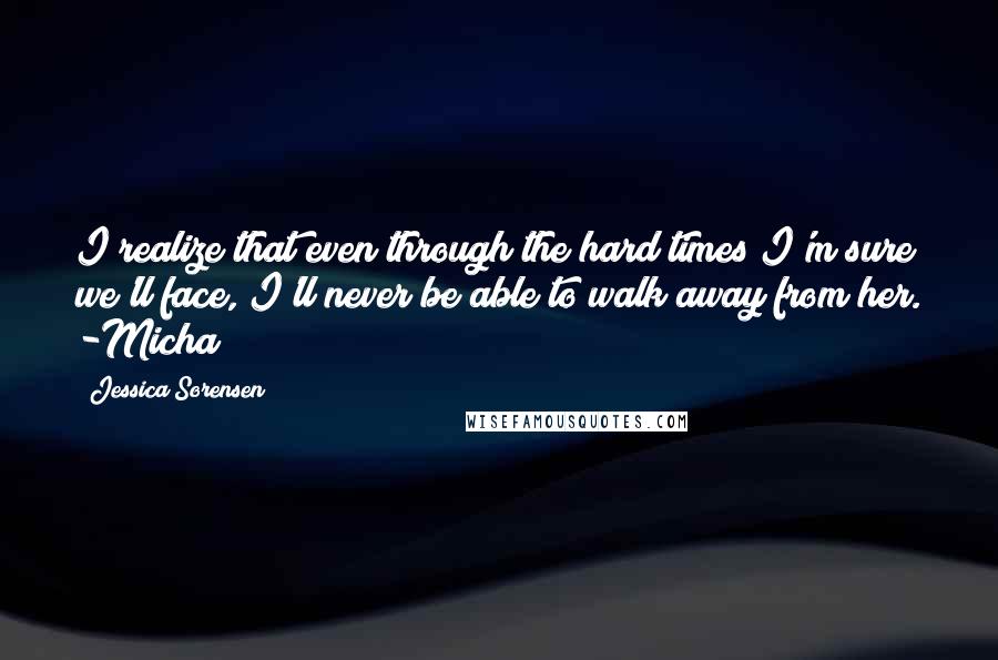 Jessica Sorensen Quotes: I realize that even through the hard times I'm sure we'll face, I'll never be able to walk away from her. -Micha