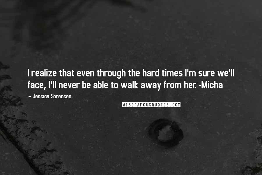 Jessica Sorensen Quotes: I realize that even through the hard times I'm sure we'll face, I'll never be able to walk away from her. -Micha