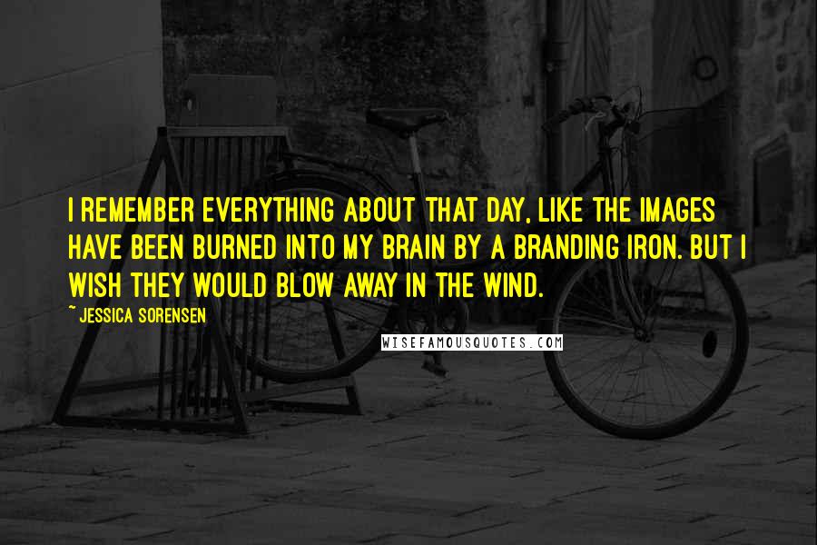 Jessica Sorensen Quotes: I remember everything about that day, like the images have been burned into my brain by a branding iron. But I wish they would blow away in the wind.