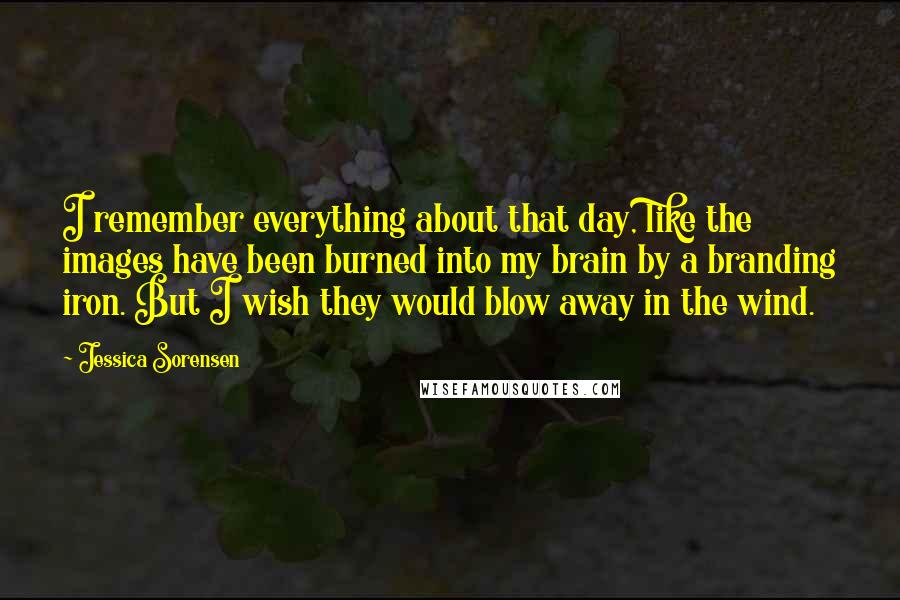 Jessica Sorensen Quotes: I remember everything about that day, like the images have been burned into my brain by a branding iron. But I wish they would blow away in the wind.