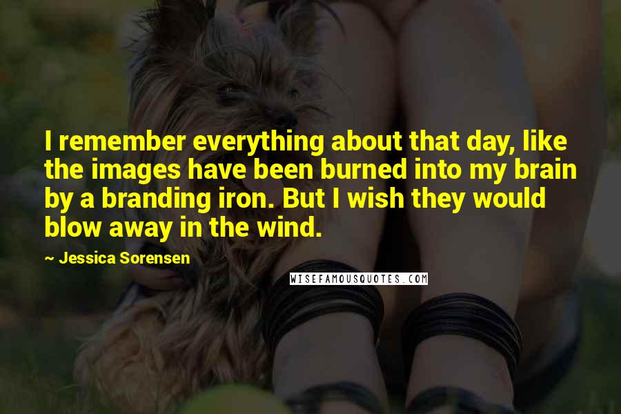 Jessica Sorensen Quotes: I remember everything about that day, like the images have been burned into my brain by a branding iron. But I wish they would blow away in the wind.