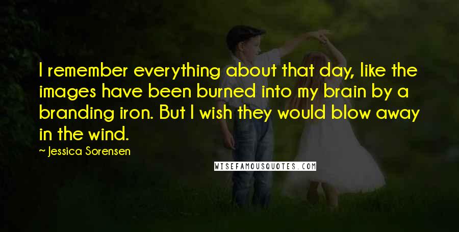 Jessica Sorensen Quotes: I remember everything about that day, like the images have been burned into my brain by a branding iron. But I wish they would blow away in the wind.