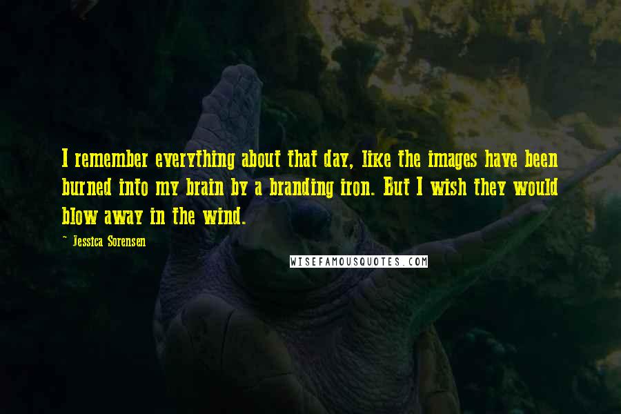 Jessica Sorensen Quotes: I remember everything about that day, like the images have been burned into my brain by a branding iron. But I wish they would blow away in the wind.