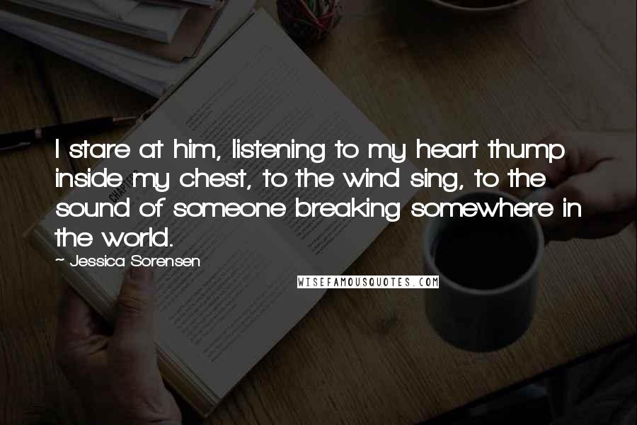 Jessica Sorensen Quotes: I stare at him, listening to my heart thump inside my chest, to the wind sing, to the sound of someone breaking somewhere in the world.