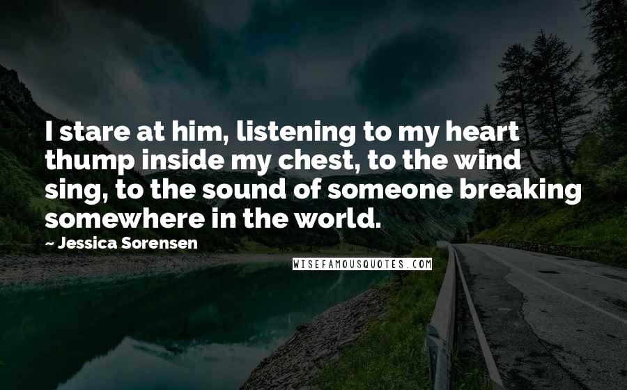 Jessica Sorensen Quotes: I stare at him, listening to my heart thump inside my chest, to the wind sing, to the sound of someone breaking somewhere in the world.