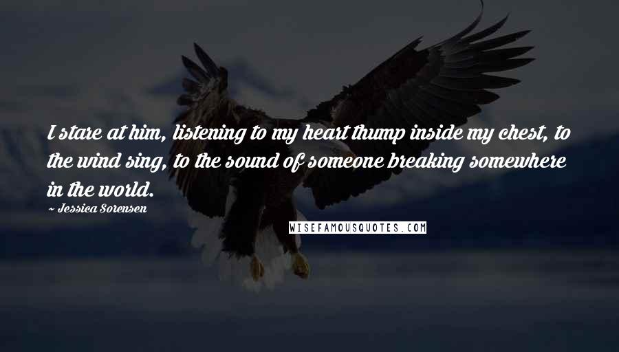 Jessica Sorensen Quotes: I stare at him, listening to my heart thump inside my chest, to the wind sing, to the sound of someone breaking somewhere in the world.