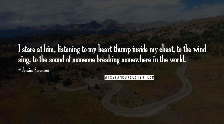 Jessica Sorensen Quotes: I stare at him, listening to my heart thump inside my chest, to the wind sing, to the sound of someone breaking somewhere in the world.