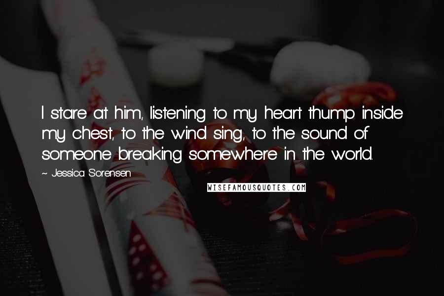 Jessica Sorensen Quotes: I stare at him, listening to my heart thump inside my chest, to the wind sing, to the sound of someone breaking somewhere in the world.