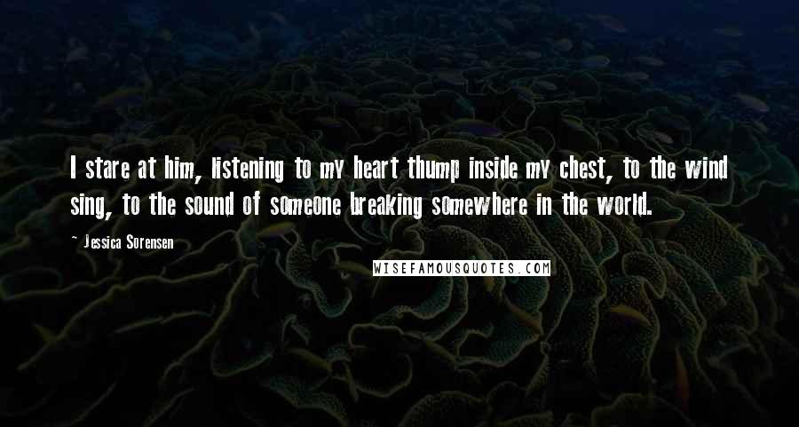 Jessica Sorensen Quotes: I stare at him, listening to my heart thump inside my chest, to the wind sing, to the sound of someone breaking somewhere in the world.