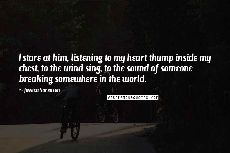 Jessica Sorensen Quotes: I stare at him, listening to my heart thump inside my chest, to the wind sing, to the sound of someone breaking somewhere in the world.