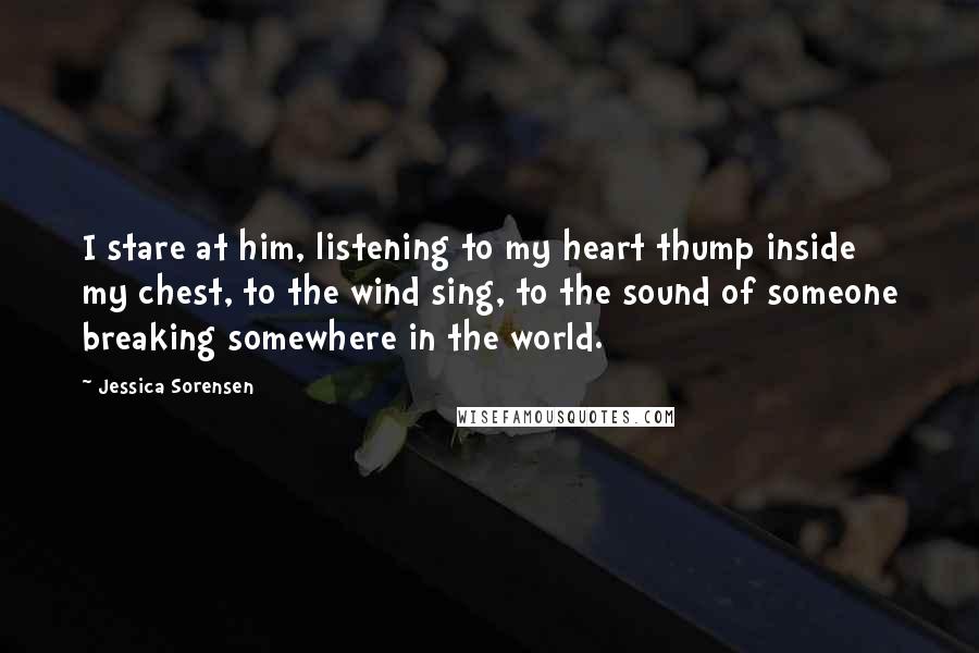 Jessica Sorensen Quotes: I stare at him, listening to my heart thump inside my chest, to the wind sing, to the sound of someone breaking somewhere in the world.