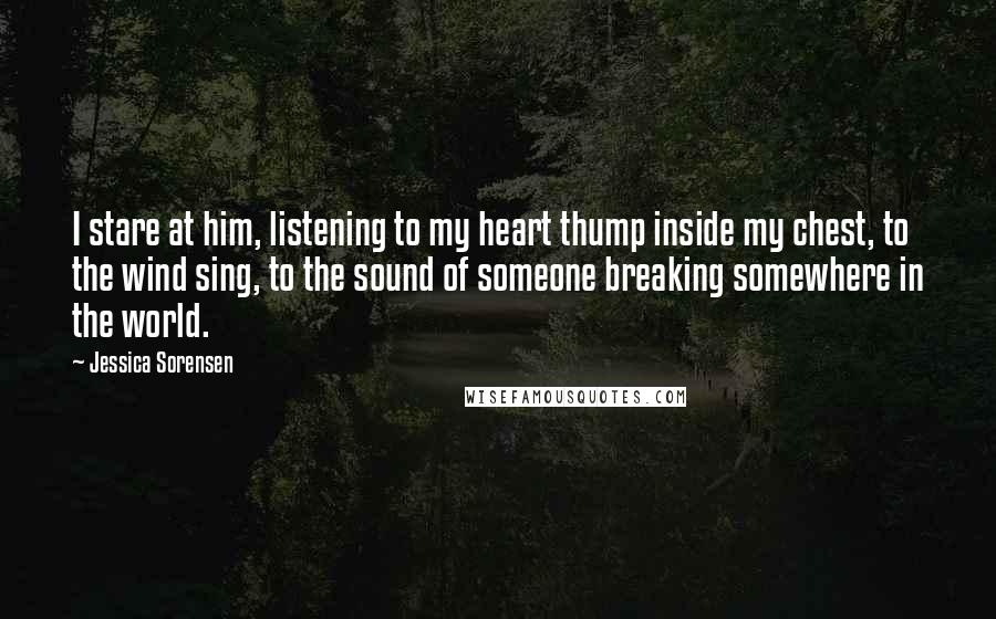 Jessica Sorensen Quotes: I stare at him, listening to my heart thump inside my chest, to the wind sing, to the sound of someone breaking somewhere in the world.