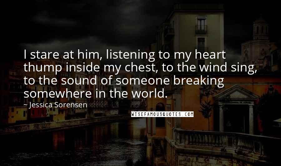 Jessica Sorensen Quotes: I stare at him, listening to my heart thump inside my chest, to the wind sing, to the sound of someone breaking somewhere in the world.