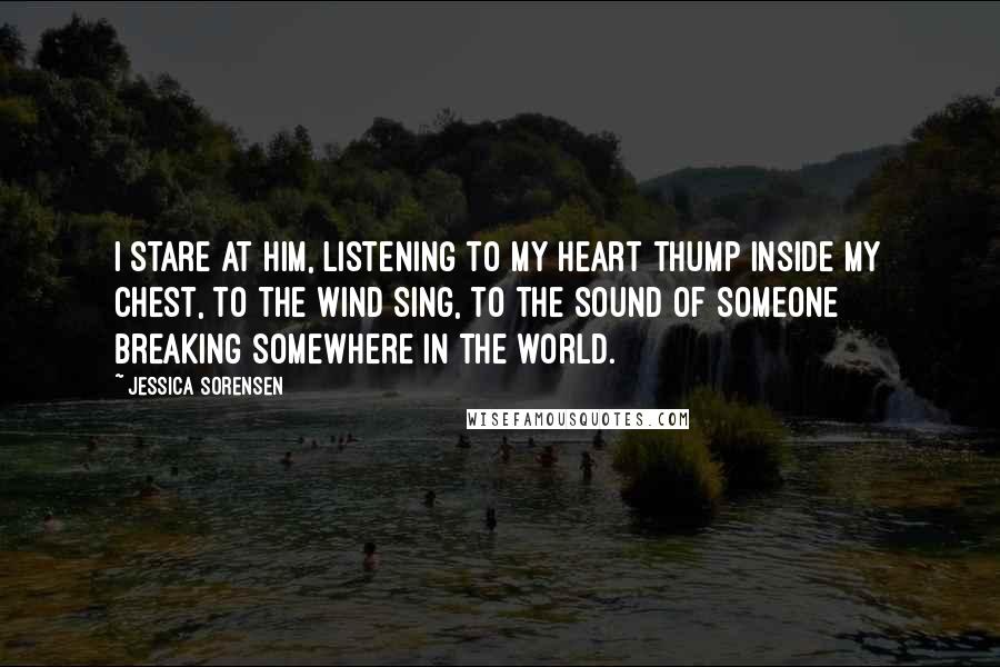 Jessica Sorensen Quotes: I stare at him, listening to my heart thump inside my chest, to the wind sing, to the sound of someone breaking somewhere in the world.