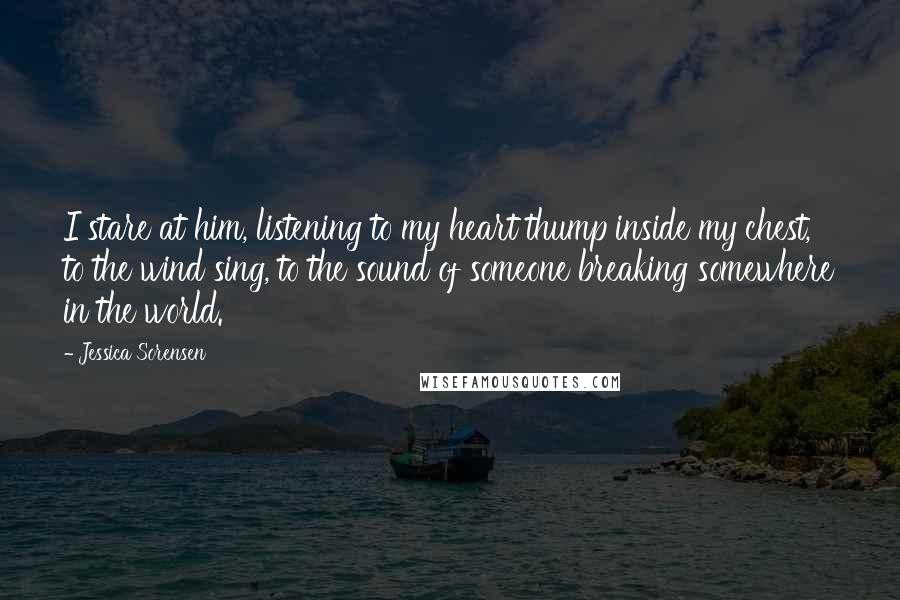 Jessica Sorensen Quotes: I stare at him, listening to my heart thump inside my chest, to the wind sing, to the sound of someone breaking somewhere in the world.