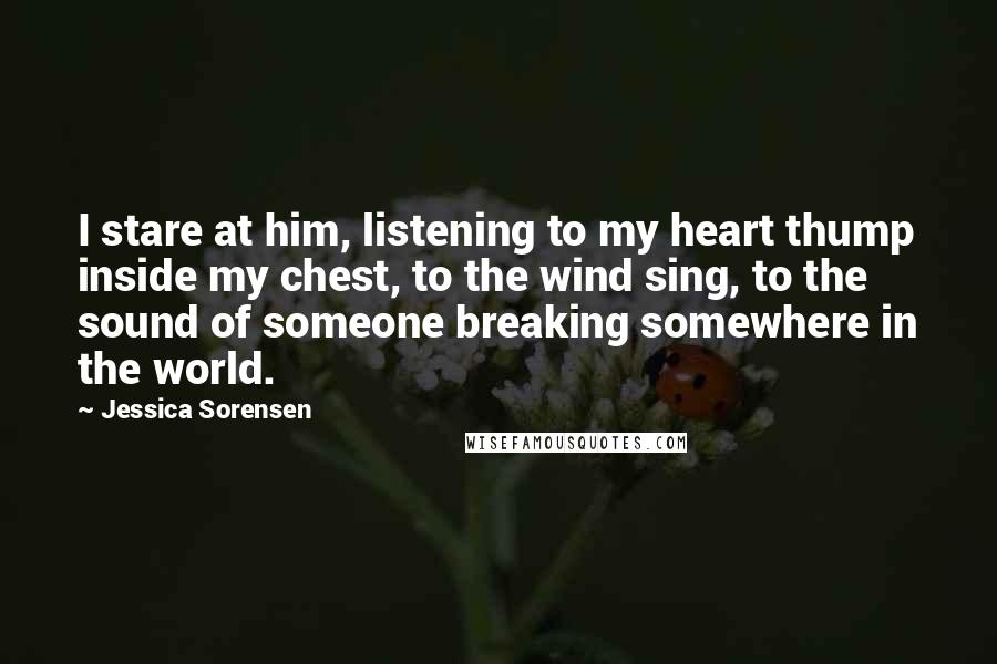 Jessica Sorensen Quotes: I stare at him, listening to my heart thump inside my chest, to the wind sing, to the sound of someone breaking somewhere in the world.