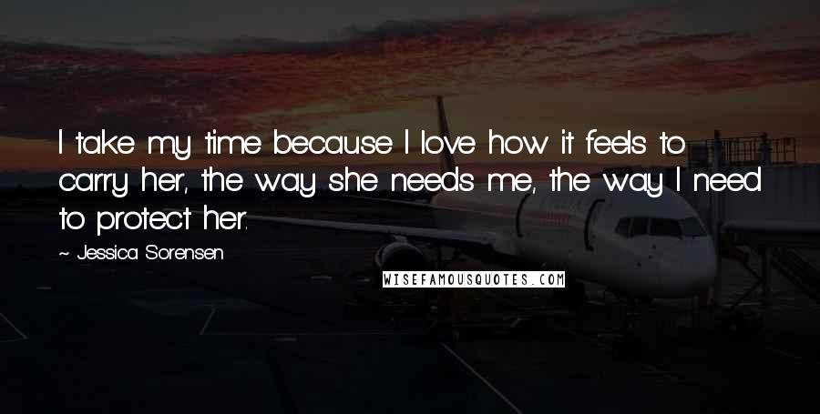 Jessica Sorensen Quotes: I take my time because I love how it feels to carry her, the way she needs me, the way I need to protect her.