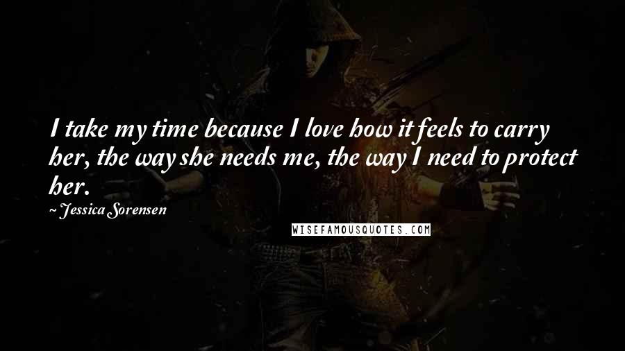 Jessica Sorensen Quotes: I take my time because I love how it feels to carry her, the way she needs me, the way I need to protect her.