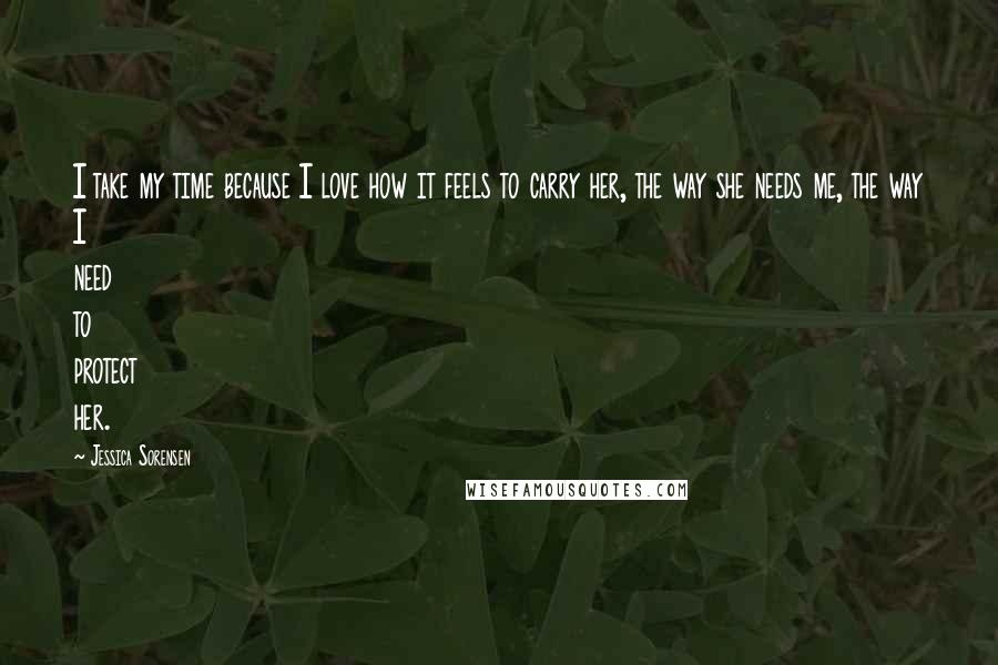 Jessica Sorensen Quotes: I take my time because I love how it feels to carry her, the way she needs me, the way I need to protect her.