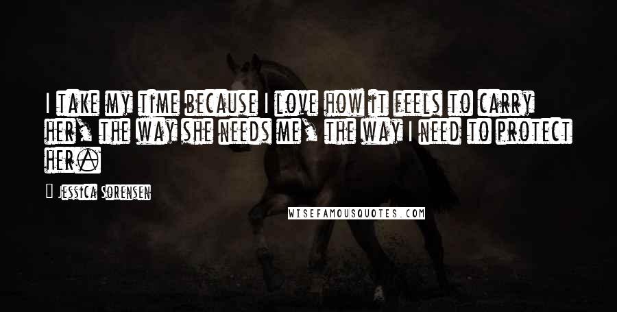 Jessica Sorensen Quotes: I take my time because I love how it feels to carry her, the way she needs me, the way I need to protect her.