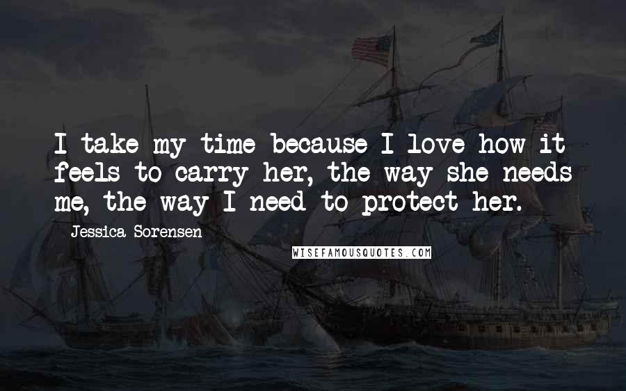 Jessica Sorensen Quotes: I take my time because I love how it feels to carry her, the way she needs me, the way I need to protect her.