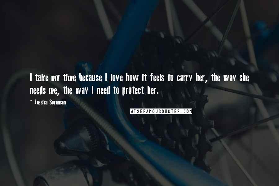 Jessica Sorensen Quotes: I take my time because I love how it feels to carry her, the way she needs me, the way I need to protect her.