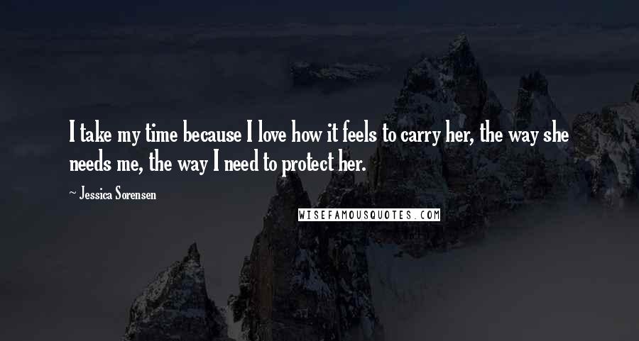 Jessica Sorensen Quotes: I take my time because I love how it feels to carry her, the way she needs me, the way I need to protect her.