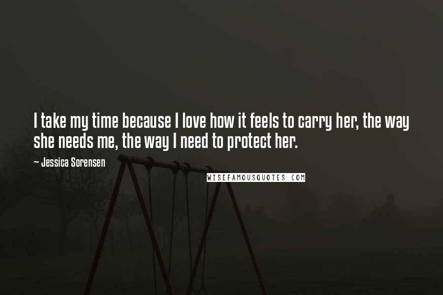 Jessica Sorensen Quotes: I take my time because I love how it feels to carry her, the way she needs me, the way I need to protect her.