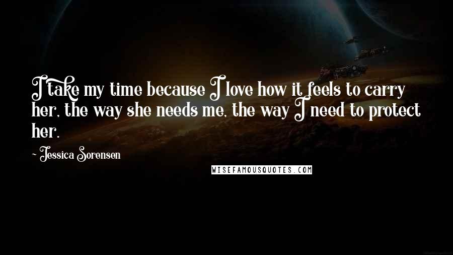 Jessica Sorensen Quotes: I take my time because I love how it feels to carry her, the way she needs me, the way I need to protect her.