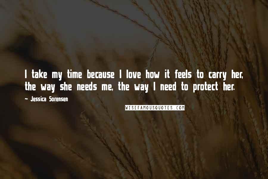 Jessica Sorensen Quotes: I take my time because I love how it feels to carry her, the way she needs me, the way I need to protect her.